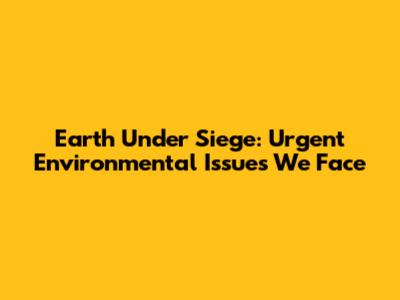Earth Under Siege: Urgent Environmental Issues We Face