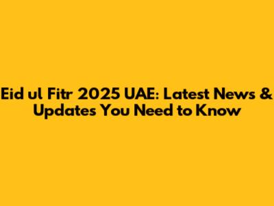 Eid ul Fitr 2025 UAE: Latest News & Updates You Need to Know