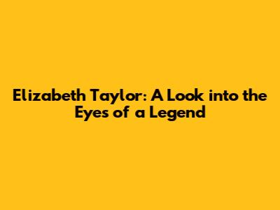 Elizabeth Taylor: A Look into the Eyes of a Legend