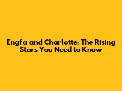 Engfa and Charlotte: The Rising Stars You Need to Know