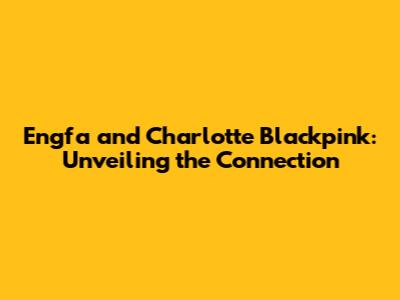 Engfa and Charlotte Blackpink: Unveiling the Connection