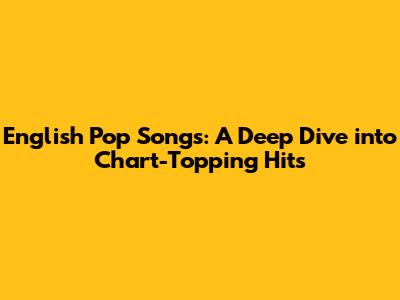 English Pop Songs: A Deep Dive into Chart-Topping Hits
