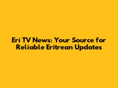 Eri TV News: Your Source for Reliable Eritrean Updates