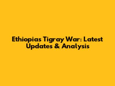 Ethiopia's Tigray War: Latest Updates & Analysis
