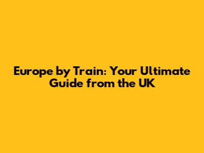 Europe by Train: Your Ultimate Guide from the UK