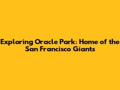 Exploring Oracle Park: Home of the San Francisco Giants