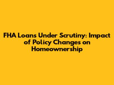 FHA Loans Under Scrutiny: Impact of Policy Changes on Homeownership