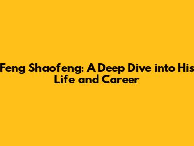Feng Shaofeng: A Deep Dive into His Life and Career