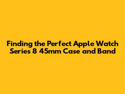 Finding the Perfect Apple Watch Series 8 45mm Case and Band