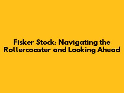 Fisker Stock: Navigating the Rollercoaster and Looking Ahead