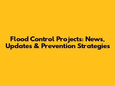 Flood Control Projects: News, Updates & Prevention Strategies