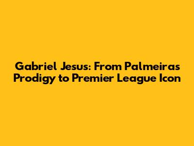 Gabriel Jesus: From Palmeiras Prodigy to Premier League Icon