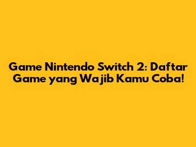 Game Nintendo Switch 2: Daftar Game yang Wajib Kamu Coba!
