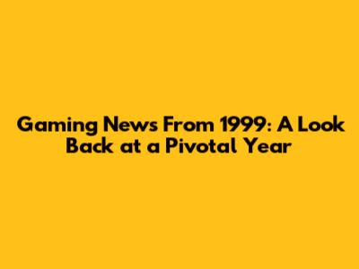 Gaming News From 1999: A Look Back at a Pivotal Year