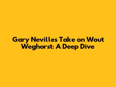 Gary Neville's Take on Wout Weghorst: A Deep Dive