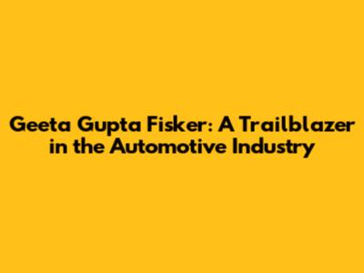 Geeta Gupta Fisker: A Trailblazer in the Automotive Industry