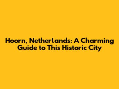 Hoorn, Netherlands: A Charming Guide to This Historic City