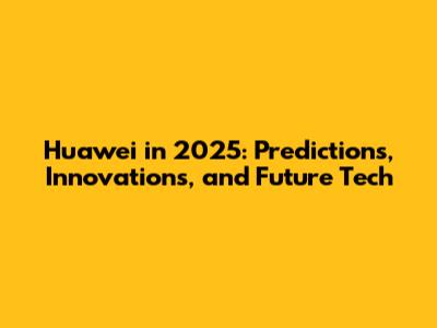 Huawei in 2025: Predictions, Innovations, and Future Tech