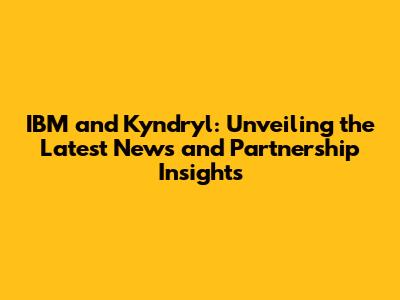 IBM and Kyndryl: Unveiling the Latest News and Partnership Insights