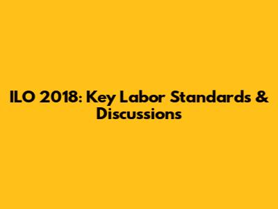 ILO 2018: Key Labor Standards & Discussions