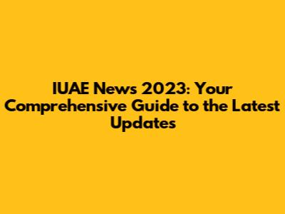 IUAE News 2023: Your Comprehensive Guide to the Latest Updates