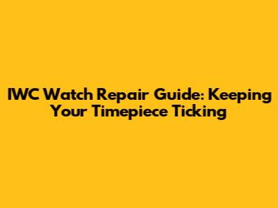 IWC Watch Repair Guide: Keeping Your Timepiece Ticking
