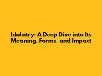 Idolatry: A Deep Dive into Its Meaning, Forms, and Impact
