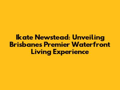 Ikate Newstead: Unveiling Brisbane's Premier Waterfront Living Experience