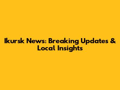 Ikursk News: Breaking Updates & Local Insights