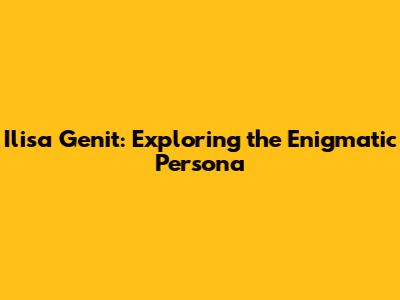 Ilisa Genit: Exploring the Enigmatic Persona