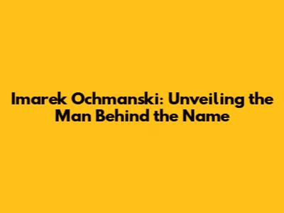 Imarek Ochmanski: Unveiling the Man Behind the Name