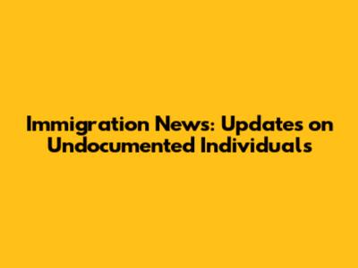 Immigration News: Updates on Undocumented Individuals