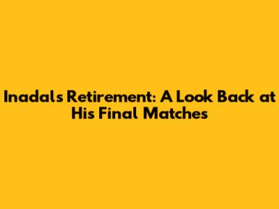 Inadal's Retirement: A Look Back at His Final Matches