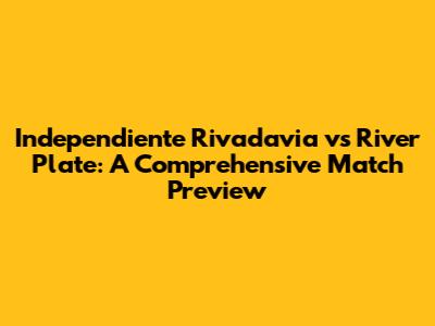 Independiente Rivadavia vs River Plate: A Comprehensive Match Preview