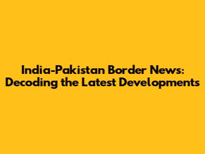 India-Pakistan Border News: Decoding the Latest Developments