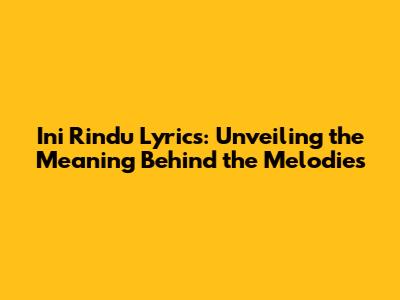 Ini Rindu Lyrics: Unveiling the Meaning Behind the Melodies