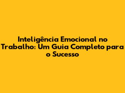 Inteligência Emocional no Trabalho: Um Guia Completo para o Sucesso