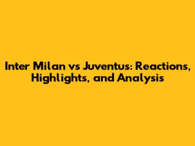 Inter Milan vs Juventus: Reactions, Highlights, and Analysis