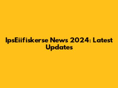 IpsEiifiskerse News 2024: Latest Updates