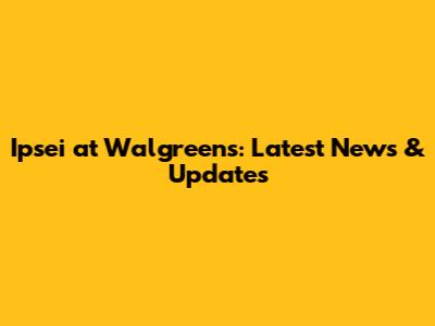 Ipsei at Walgreens: Latest News & Updates