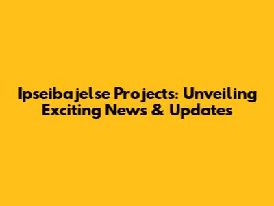 Ipseibajelse Projects: Unveiling Exciting News & Updates
