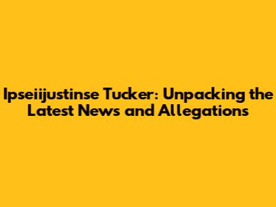Ipseiijustinse Tucker: Unpacking the Latest News and Allegations