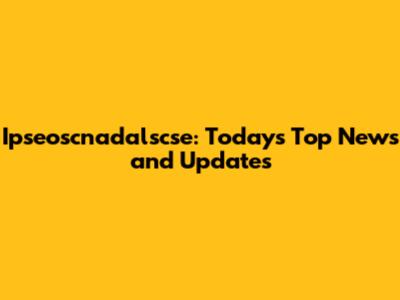 Ipseoscnadalscse: Today's Top News and Updates