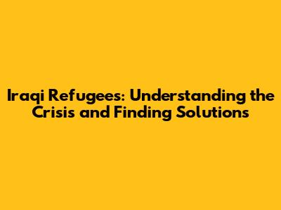 Iraqi Refugees: Understanding the Crisis and Finding Solutions