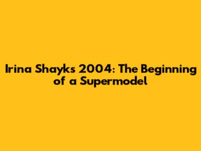 Irina Shayk's 2004: The Beginning of a Supermodel