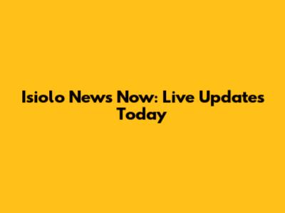 Isiolo News Now: Live Updates Today