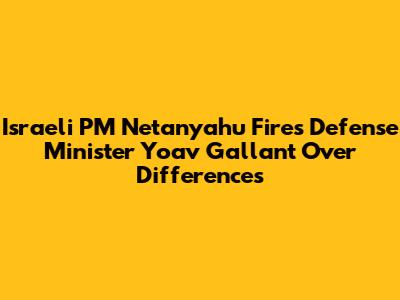Israeli PM Netanyahu Fires Defense Minister Yoav Gallant Over Differences