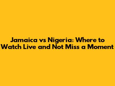Jamaica vs Nigeria: Where to Watch Live and Not Miss a Moment