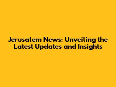 Jerusalem News: Unveiling the Latest Updates and Insights