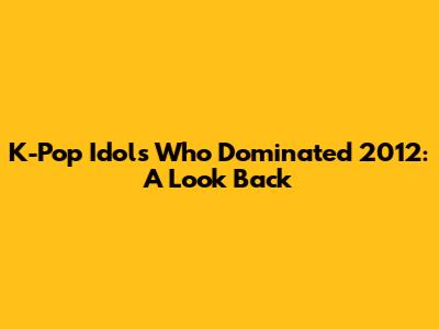 K-Pop Idols Who Dominated 2012: A Look Back